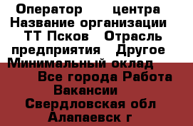 Оператор Call-центра › Название организации ­ ТТ-Псков › Отрасль предприятия ­ Другое › Минимальный оклад ­ 17 000 - Все города Работа » Вакансии   . Свердловская обл.,Алапаевск г.